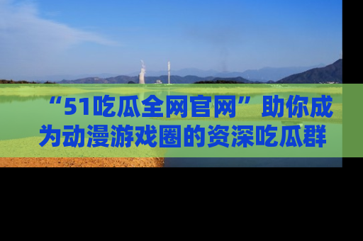 “51吃瓜全网官网”助你成为动漫游戏圈的资深吃瓜群众！