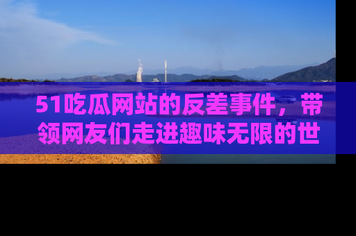 51吃瓜网站的反差事件，带领网友们走进趣味无限的世界