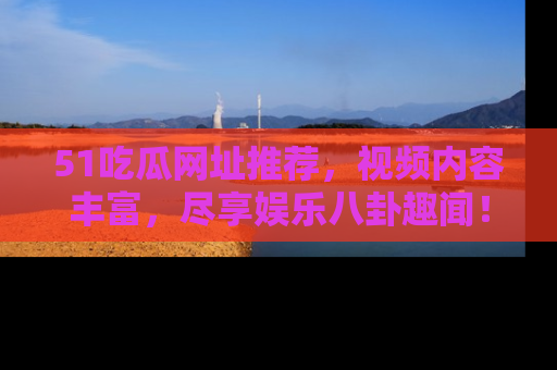 51吃瓜网址推荐，视频内容丰富，尽享娱乐八卦趣闻！