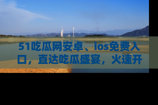 51吃瓜网安卓、ios免费入口，直达吃瓜盛宴，火速开启线上体验！