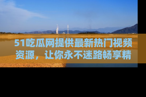 51吃瓜网提供最新热门视频资源，让你永不迷路畅享精彩！
