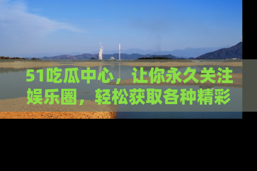 51吃瓜中心，让你永久关注娱乐圈，轻松获取各种精彩的吃瓜信息！