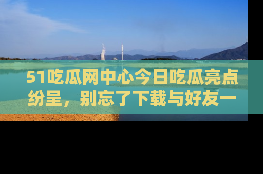 51吃瓜网中心今日吃瓜亮点纷呈，别忘了下载与好友一同分享！