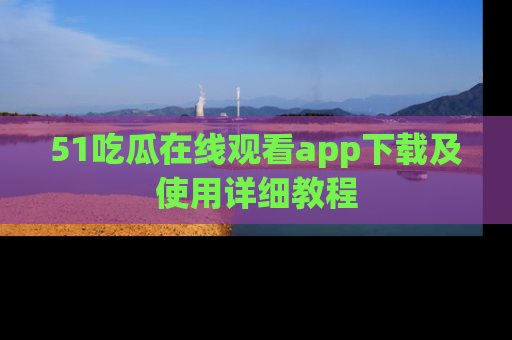 51吃瓜在线观看app下载及使用详细教程
