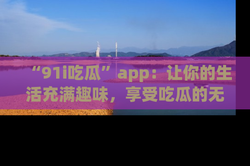 “91i吃瓜”app:让你的生活充满趣味,享受吃瓜的无限乐趣!