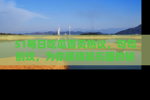51每日吃瓜首页热议，句句刨坟，为你揭晓娱乐圈的秘密！
