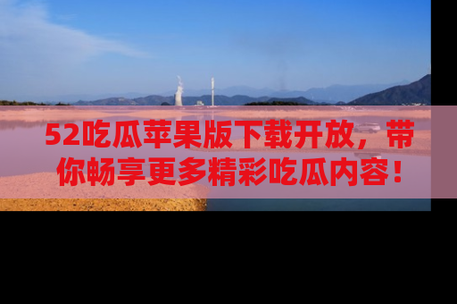 52吃瓜苹果版下载开放，带你畅享更多精彩吃瓜内容！