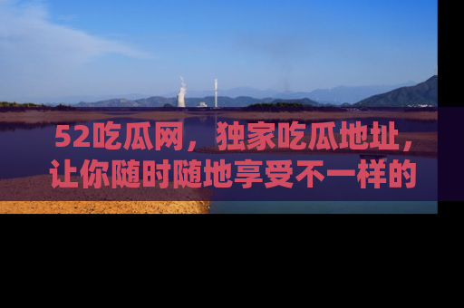 52吃瓜网，独家吃瓜地址，让你随时随地享受不一样的观看体验！