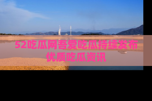 52吃瓜网吾爱吃瓜持续发布优质吃瓜资讯