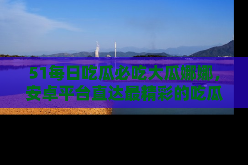 51每日吃瓜必吃大瓜娜娜，安卓平台直达最精彩的吃瓜内容。
