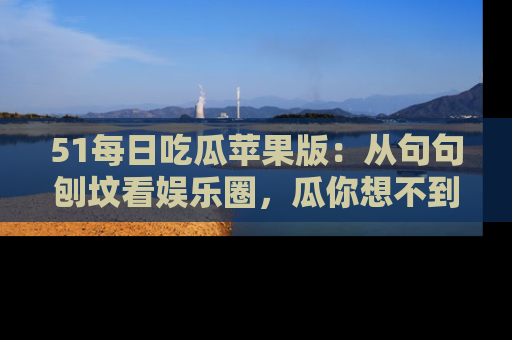 51每日吃瓜苹果版：从句句刨坟看娱乐圈，瓜你想不到的精彩纷呈！