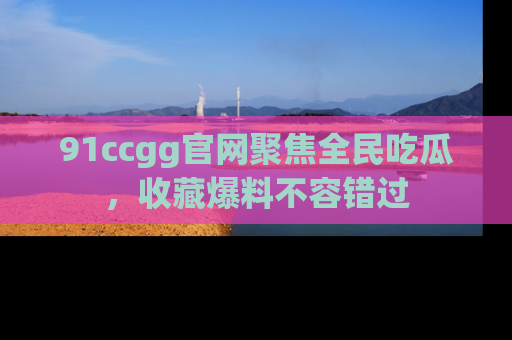 91ccgg官网聚焦全民吃瓜，收藏爆料不容错过
