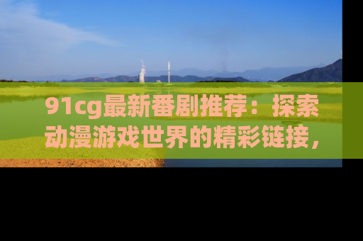 91cg最新番剧推荐：探索动漫游戏世界的精彩链接，尽在此处！