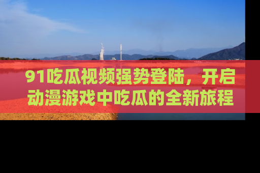 91吃瓜视频强势登陆，开启动漫游戏中吃瓜的全新旅程！
