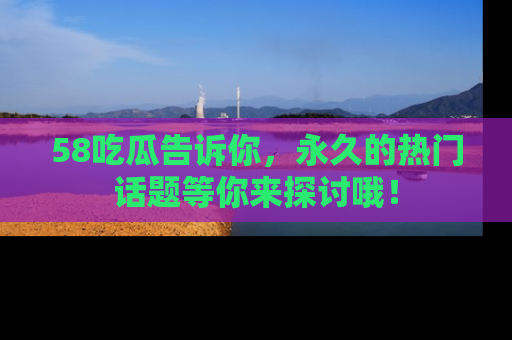 58吃瓜告诉你，永久的热门话题等你来探讨哦！