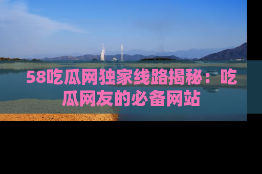 58吃瓜网独家线路揭秘：吃瓜网友的必备网站