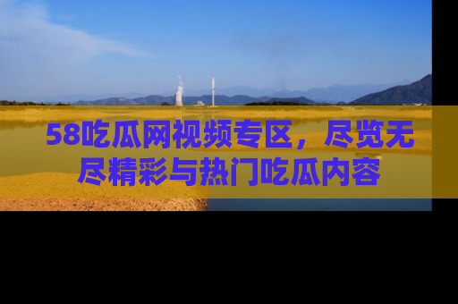 58吃瓜网视频专区，尽览无尽精彩与热门吃瓜内容