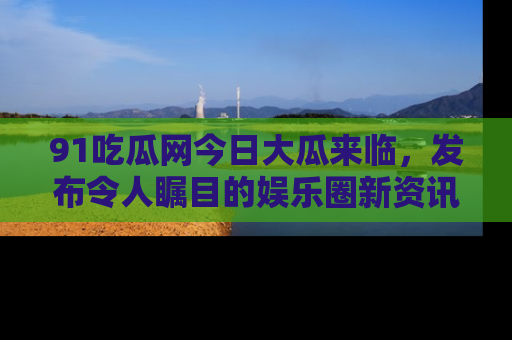 91吃瓜网今日大瓜来临，发布令人瞩目的娱乐圈新资讯！