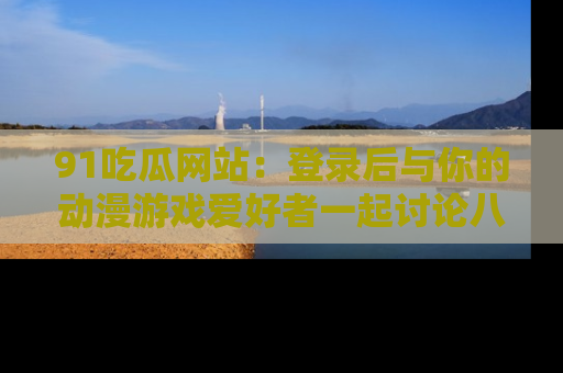91吃瓜网站：登录后与你的动漫游戏爱好者一起讨论八卦！