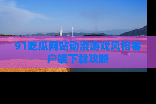 91吃瓜网站动漫游戏风格客户端下载攻略