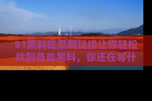91黑料吃瓜网链接让你轻松找到各类黑料，你还在等什么呢？