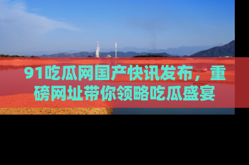91吃瓜网国产快讯发布，重磅网址带你领略吃瓜盛宴