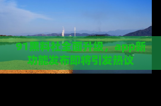 91黑料社全面升级，app新功能发布即将引发热议
