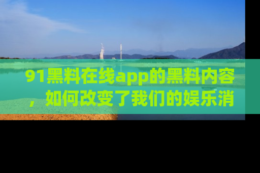 91黑料在线app的黑料内容，如何改变了我们的娱乐消费习惯？