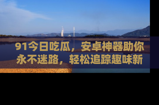 91今日吃瓜，安卓神器助你永不迷路，轻松追踪趣味新闻！