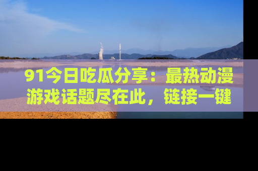 91今日吃瓜分享：最热动漫游戏话题尽在此，链接一键畅游！