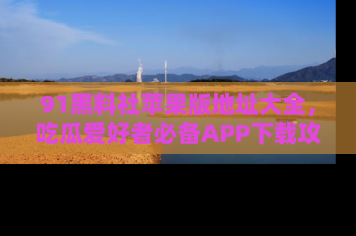 91黑料社苹果版地址大全，吃瓜爱好者必备APP下载攻略