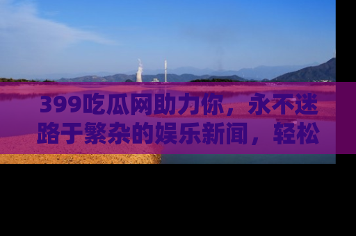 399吃瓜网助力你，永不迷路于繁杂的娱乐新闻，轻松追踪热点！