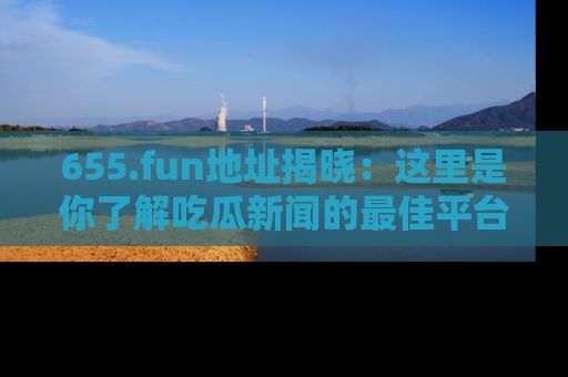 655.fun地址揭晓：这里是你了解吃瓜新闻的最佳平台，快来探索吧！