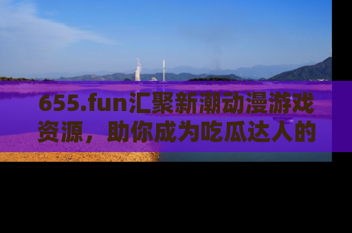 655.fun汇聚新潮动漫游戏资源，助你成为吃瓜达人的必备平台！