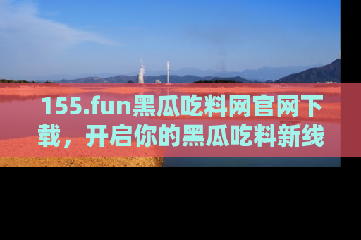 155.fun黑瓜吃料网官网下载，开启你的黑瓜吃料新线路，轻松找到入口！