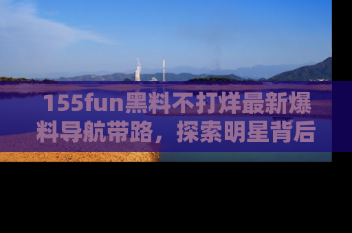 155fun黑料不打烊最新爆料导航带路，探索明星背后的秘密