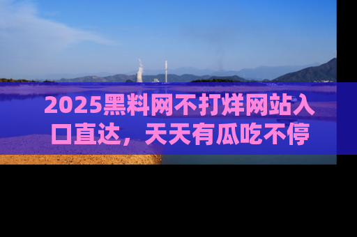 2025黑料网不打烊网站入口直达，天天有瓜吃不停