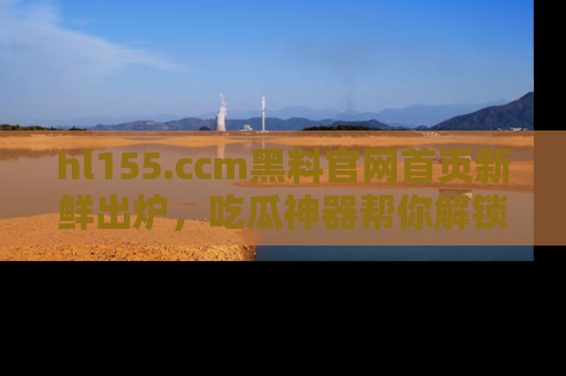 hl155.ccm黑料官网首页新鲜出炉，吃瓜神器帮你解锁那些鲜为人知的内幕！