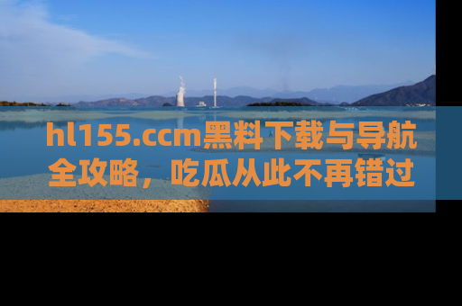hl155.ccm黑料下载与导航全攻略，吃瓜从此不再错过任何热点