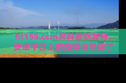 hl155.ccm黑料最新发布，安卓平台上的劲爆消息你了解了吗？