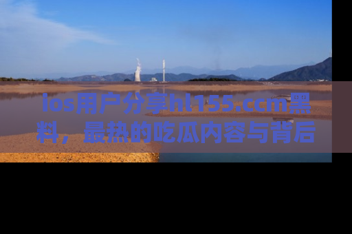 ios用户分享hl155.ccm黑料，最热的吃瓜内容与背后的真实事件！