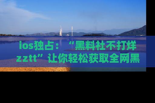 ios独占：“黑料社不打烊zztt”让你轻松获取全网黑料信息，不容错过！