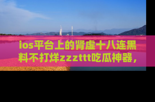 ios平台上的肾虚十八连黑料不打烊zzzttt吃瓜神器，你绝对不能错过