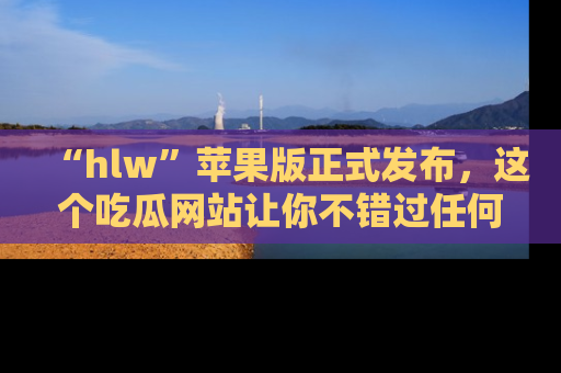 “hlw”苹果版正式发布，这个吃瓜网站让你不错过任何热议话题！