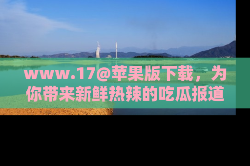 www.17@苹果版下载，为你带来新鲜热辣的吃瓜报道，尽情享受！