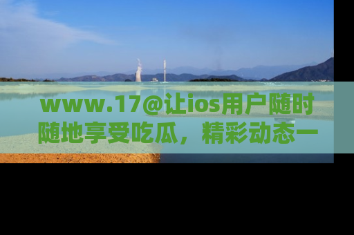 www.17@让ios用户随时随地享受吃瓜，精彩动态一手掌握