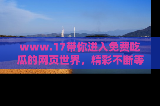 www.17带你进入免费吃瓜的网页世界，精彩不断等着你！