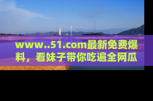 www..51.com最新免费爆料，看妹子带你吃遍全网瓜！