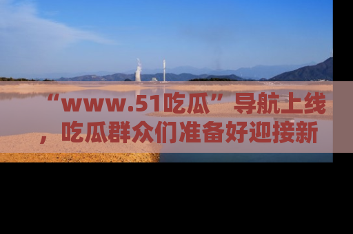“www.51吃瓜”导航上线，吃瓜群众们准备好迎接新一波奇葩事件吗？