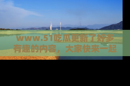www.51吃瓜更新了好多有趣的内容，大家快来一起享受这波吃瓜热潮吧！